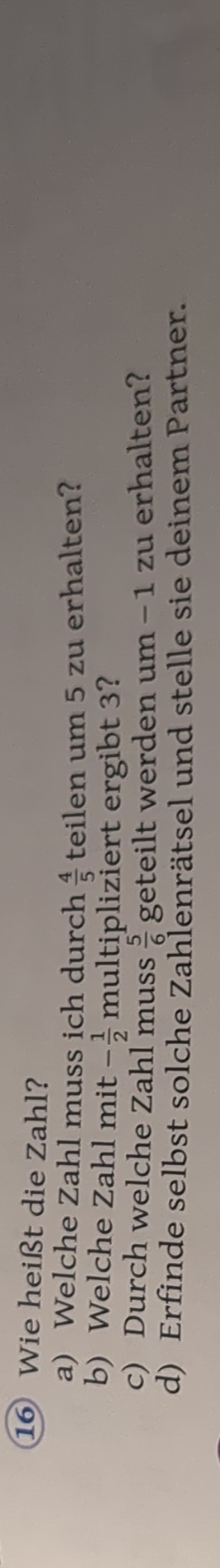 Wie heißt die Zahl? 
a) Welche Zahl muss ich durch  4/5  teilen um 5 zu erhalten? 
b) Welche Zahl mit - 1/2 m ultipliziert ergibt 3? 
c) Durch welche Zahl muss  5/6  geteilt werden um -1 zu erhalten? 
d) Erfinde selbst solche Zahlenrätsel und stelle sie deinem Partner.