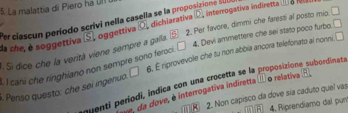 La malattia di Piero ha Un 
Per ciascun periodo scrivi nella casella se la proposizione sub 
da che, è soggettiva S, oggettiva ( O , dichiarativa D interrogati a indireta 
:. Si dice che la verità viene sempre a galla. S 2. Per favore, dimmi che faresti al posto mio. □ 
. I cani che ringhiano non sempre sono feroci. □ 4. Devi ammettere che sei stato poco furbo. □ 
. Penso questo: che sei ingenuo. □ 6. È riprovevole che tu non abbia ancora telefonato ai nonni. □ 
auenti periodi, indica con una crocetta se la proposizione subordinata 
d dove, è interrogativa indiretta é o relativa R 
2. Non capisco da dove sia caduto quel vas 
R 4. Riprendiamo dal pun