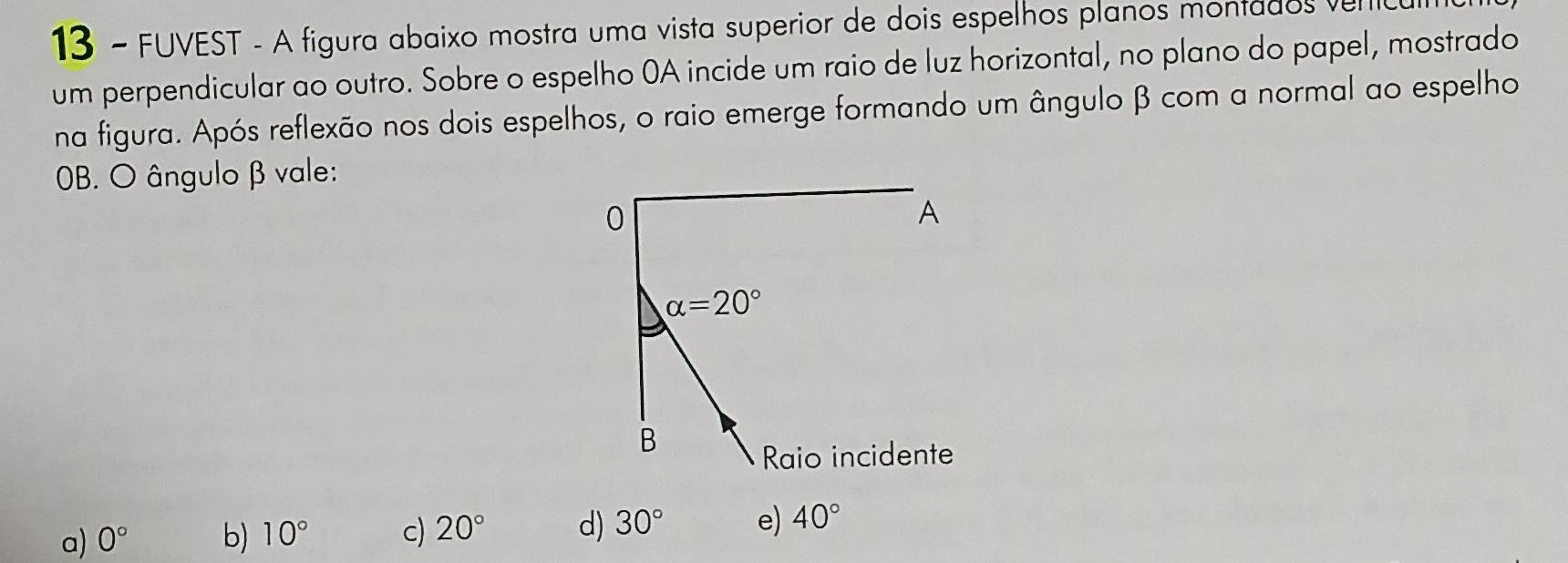 FUVEST - A figura abaixo mostra uma vista superior de dois espelhos planos montados ve
um perpendicular ao outro. Sobre o espelho 0A incide um raio de luz horizontal, no plano do papel, mostrado
na figura. Após reflexão nos dois espelhos, o raio emerge formando um ângulo β com a normal ao espelho
OB. O ângulo β vale:
a) 0° b) 10° c) 20° d) 30° e) 40°