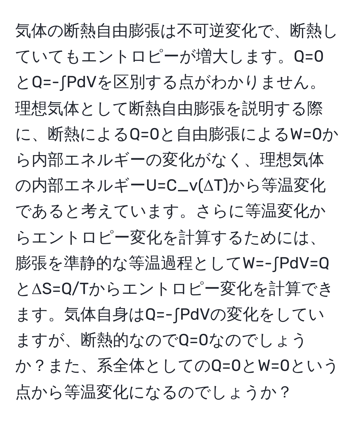 気体の断熱自由膨張は不可逆変化で、断熱していてもエントロピーが増大します。Q=0とQ=-∫PdVを区別する点がわかりません。理想気体として断熱自由膨張を説明する際に、断熱によるQ=0と自由膨張によるW=0から内部エネルギーの変化がなく、理想気体の内部エネルギーU=C_v(ΔT)から等温変化であると考えています。さらに等温変化からエントロピー変化を計算するためには、膨張を準静的な等温過程としてW=-∫PdV=QとΔS=Q/Tからエントロピー変化を計算できます。気体自身はQ=-∫PdVの変化をしていますが、断熱的なのでQ=0なのでしょうか？また、系全体としてのQ=0とW=0という点から等温変化になるのでしょうか？