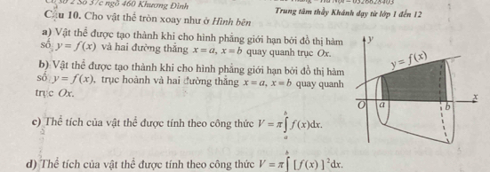 3ố 2 Số 37c ngồ 460 Khương Đình Trung tâm thầy Khánh dạy từ lớp 1 đến 12
Cầu 10. Cho vật thể tròn xoay như ở Hình bên
a) Vật thể được tạo thành khi cho hình phẳng giới hạn bởi đồ thị hàm
s0,y=f(x) và hai đường thắng x=a,x=b quay quanh trục Ox.
b) Vật thể được tạo thành khi cho hình phẳng giới hạn bởi đồ thị hàm
số y=f(x) , trục hoành và hai đường thắng x=a,x=b
tryc Ox. quay quanh
c) Thể tích của vật thể được tính theo công thức V=π ∈tlimits _a^(bf(x)dx.
d) Thể tích của vật thể được tính theo công thức V=π [f(x)]^2)dx.