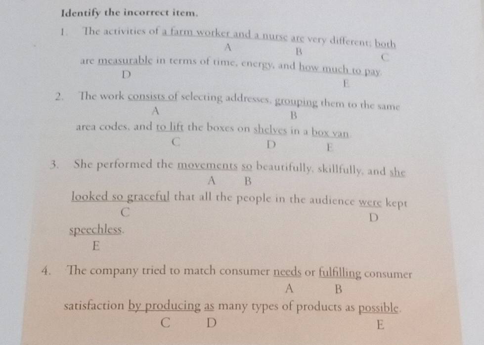 Identify the incorrect item.
1. The activities of a farm worker and a nurse are very different; both
A
B
C
are measurable in terms of time, energy, and how much to pay
D
E
2. The work consists of selecting addresses, grouping them to the same
A
B
area codes, and to lift the boxes on shelves in a box van.
C
D E
3. She performed the movements so beautifully, skillfully, and she
A B
looked so graceful that all the people in the audience were kept
C
D
speechless.
E
4. The company tried to match consumer needs or fulfilling consumer
A B
satisfaction by producing as many types of products as possible.
C D
E