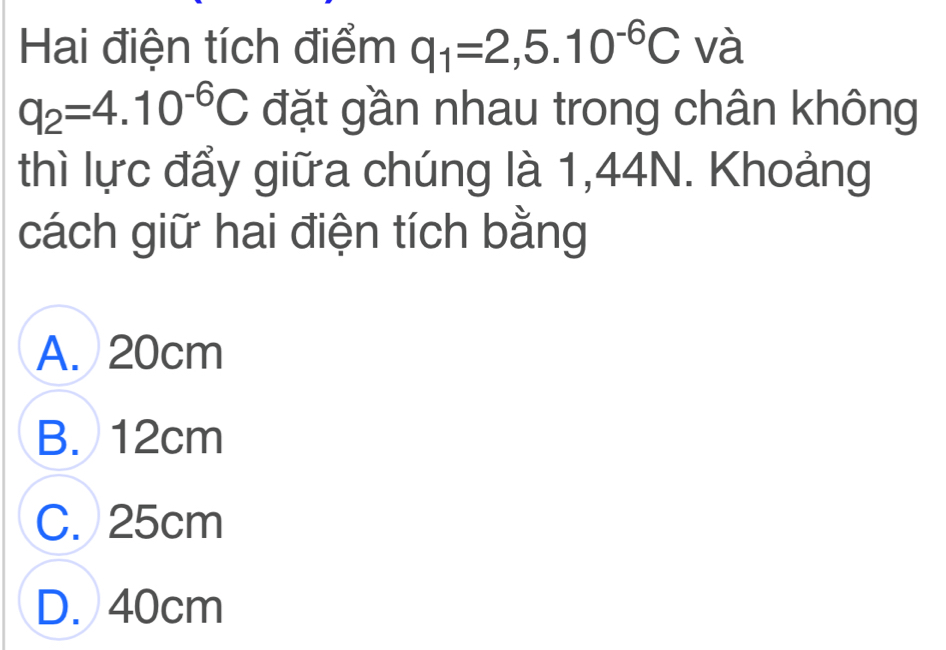 Hai điện tích điểm q_1=2,5.10^(-6)C và
q_2=4.10^(-6)C đặt gần nhau trong chân không
thì lực đẩy giữa chúng là 1,44N. Khoảng
cách giữ hai điện tích bằng
A. 20cm
B. 12cm
C. 25cm
D. 40cm