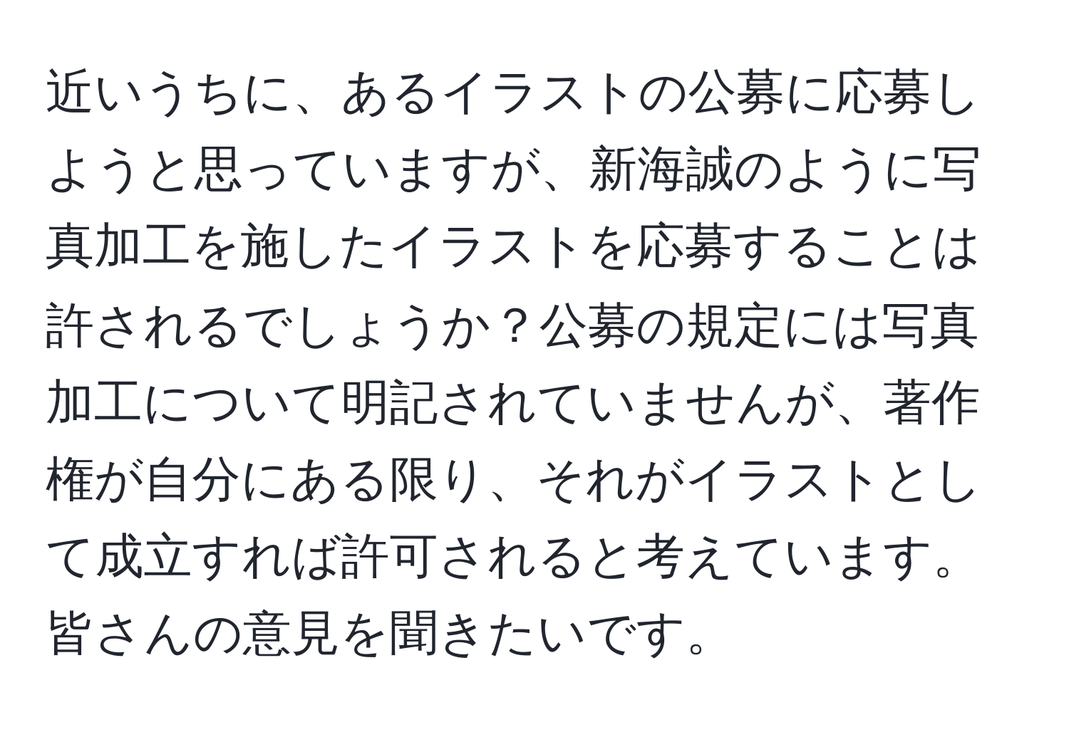 近いうちに、あるイラストの公募に応募しようと思っていますが、新海誠のように写真加工を施したイラストを応募することは許されるでしょうか？公募の規定には写真加工について明記されていませんが、著作権が自分にある限り、それがイラストとして成立すれば許可されると考えています。皆さんの意見を聞きたいです。