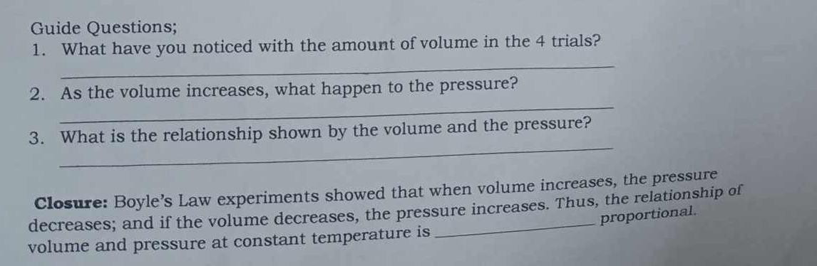 Guide Questions; 
1. What have you noticed with the amount of volume in the 4 trials? 
_ 
_ 
2. As the volume increases, what happen to the pressure? 
_ 
3. What is the relationship shown by the volume and the pressure? 
Closure: Boyle’s Law experiments showed that when volume increases, the pressure 
decreases; and if the volume decreases, the pressure increases. Thus, the relationship of 
proportional. 
volume and pressure at constant temperature is