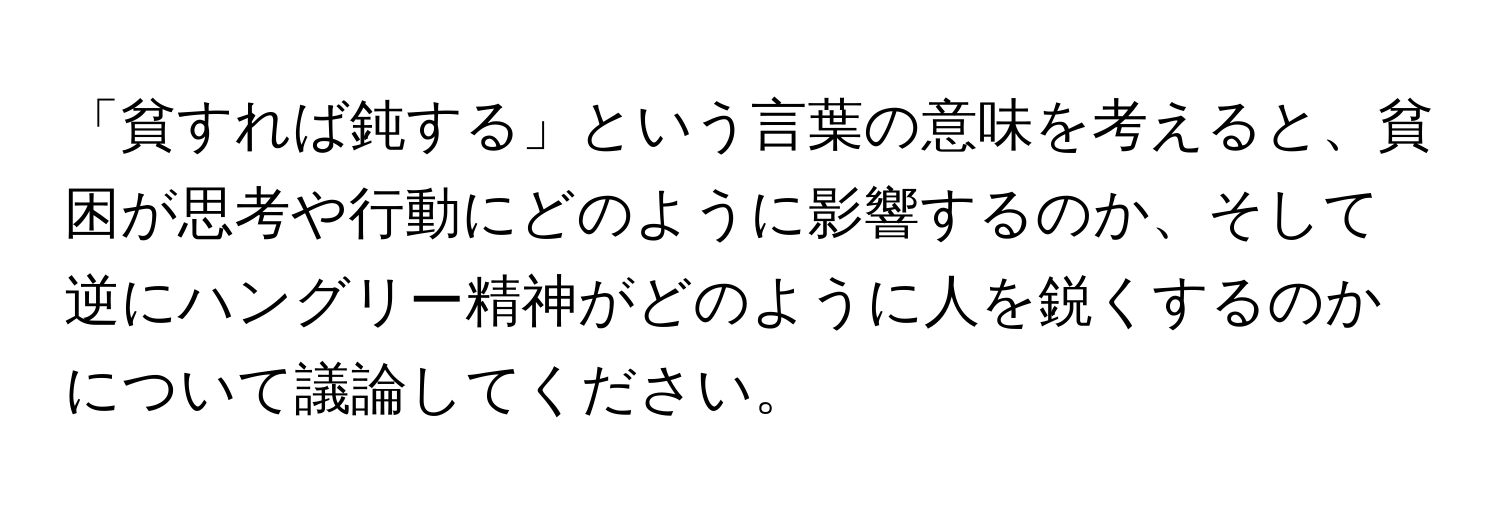 「貧すれば鈍する」という言葉の意味を考えると、貧困が思考や行動にどのように影響するのか、そして逆にハングリー精神がどのように人を鋭くするのかについて議論してください。