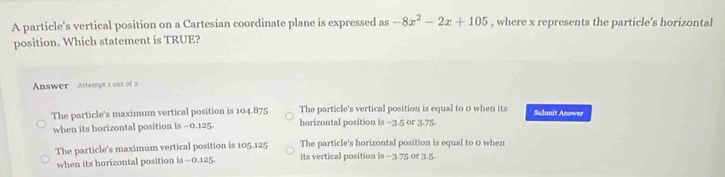 A particle's vertical position on a Cartesian coordinate plane is expressed as -8x^2-2x+105 , where x represents the particle's horizontal
position. Which statement is TRUE?
Answer Altempt 1 out of 2
The particle's maximum vertical position is 104.875 The particle's vertical position is equal to 0 when its Submit Answer
when its horizontal position is -0.125. horizontal position is −3.5 or 3-75.
The particle's maximum vertical position is 105.125 The particle's horizontal position is equal to 0 when
when its horizontal position is - 0.125. its vertical position is −3.75 or 3.5.