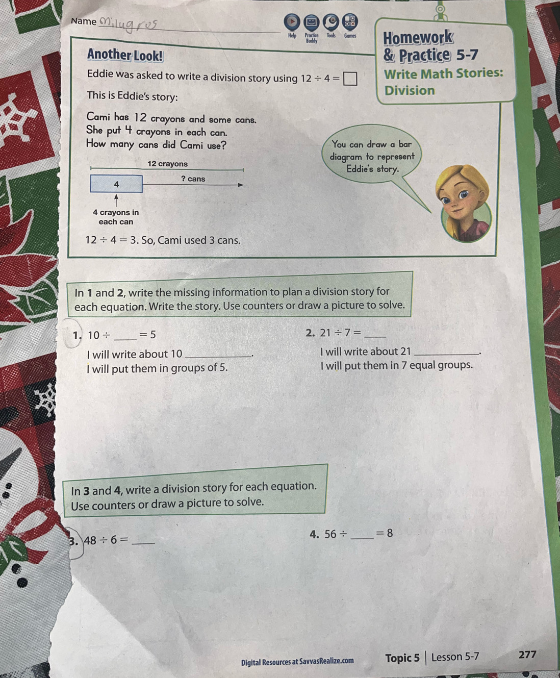 Name 
Help Tools Games Homework 
Another Look! & Practice 5-7 
Eddie was asked to write a division story using 12/ 4=□ Write Math Stories: 
This is Eddie's story: Division 
Cami has 12 crayons and some cans. 
She put 4 crayons in each can. 
How many cans did Cami use? You can draw a bar
12 crayons diagram to represent 
Eddie's story. 
? cans
4
4 crayons in 
each can
12/ 4=3. So, Cami used 3 cans. 
In 1 and 2, write the missing information to plan a division story for 
each equation. Write the story. Use counters or draw a picture to solve. 
1. 10/ _  =5 2. 21/ 7= _ 
I will write about 10 _I will write about 21 _ 
I will put them in groups of 5. I will put them in 7 equal groups. 
In 3 and 4, write a division story for each equation. 
Use counters or draw a picture to solve. 
3. 48/ 6= _ 
4. 56/ _  =8
Digital Resources at SavvasRealize.com Topic 5 | Lesson 5-7 277