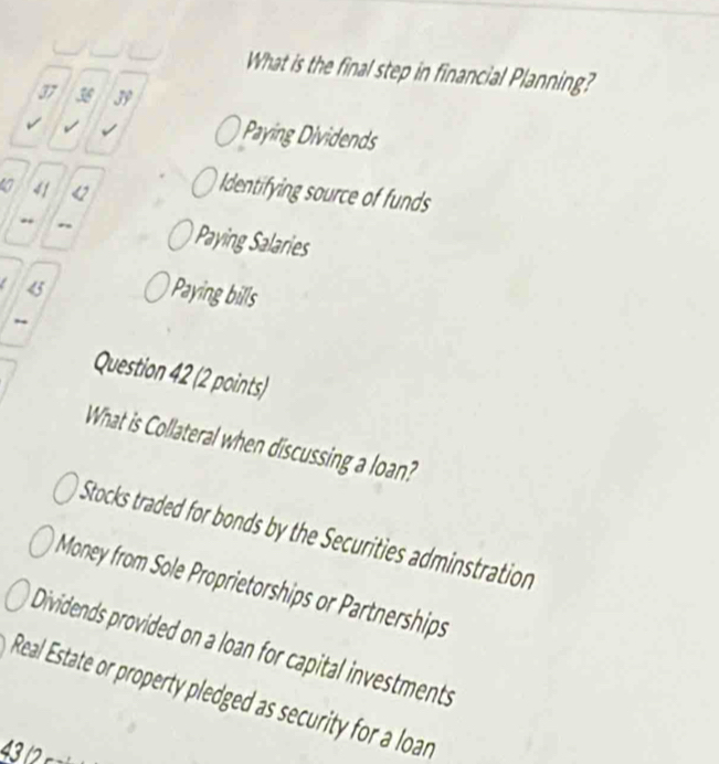 What is the final step in financial Planning?
37 36 39
√
Paying Dividends
a 41 u
Identifying source of funds
*
Paying Salaries
《
Paying bills
Question 42 (2 points)
What is Collateral when discussing a loan?
Stocks traded for bonds by the Securities adminstration
Money from Sole Proprietorships or Partnerships
Dividends provided on a loan for capital investments
Real Estate or property pledged as security for a loan