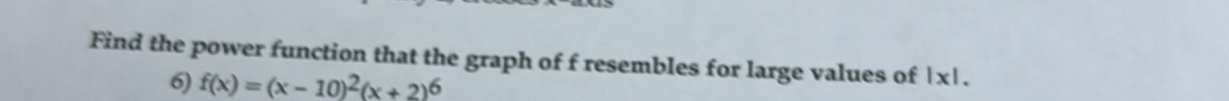 Find the power function that the graph of f resembles for large values of | x|. 
6) f(x)=(x-10)^2(x+2)^6