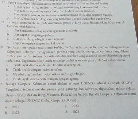 Upaya yang dapat dilakukan untuk menjaga kelestarian budaya tradisional adalah ....
a. Menganggap budaya tradisional sebagai sesuatu yang kuno dan tidak relevan.
b. Mengadopsi sepenuhnya gaya hidup dan budaya dari negara lain.
c. Memperkenalkan budaya tradisional melalui media sosial dan kegiatan budaya.
d. Menjauhkan diri dari kegiatan yang berkaitan dengan tradisi dan budaya lokal.
23. Larangan membunuh ular pada masyarakat petani di Jawa dapat dikategorikan dalam bentuk
kearifan lokal, karena ....
a. Ular bermanfaat sebagai pemangsa tikus di sawah.
b. Ular dapat mengganggu petani.
c. Ular dipandang sebagai hewan keramat.
d. Dapat menggigit tangan dan kaki petani.
24. Gerobagan merupakan tradisi unik berlibur ke Pantai Setrojenar Kecamatan Buluspesantren
Kabupaten Kebumen menggunakan gerobag yang ditarik menggunakan kuda yang dihiasi
rontek, gambar dan tulisan menarik serta dimeriahkan dengan sound system (horn/mic/player)
sederhana. Bagaimana sikap Anda terhadap tradisi syawalan yang unik dari Kebumen ini ....
a. Tidak layak diadakan dengan kondisi sekarang ini.
b. Tidak peduli dengan tradisi tersebut.
c. Mendukung dan ikut melestarikan tradisi gerobagan.
d. Tidak layak karena bertentangan dengan agama.
25. Budaya Geopark Kebumen resmi diakui sebagai UNESCO Global Geopark (UGGp).
Pengakuan ini usai melalui proses yang panjang dan akhirnya diputuskan dalam sidang
Dewan UGGp di Cao Bang, Vietnam. Pada tahun berapa Budaya Geopark Kebumen resmi
diakui sebagai UNESCO Global Geopark (UGGp) ....
a. 2021 c. 2023
b. 2022 d. 2024