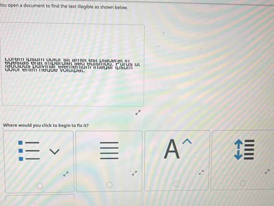 You open a document to find the text illegible as shown below. 
Lorem ipsum doión sil amet est placerat II 
egestas éral imperuiel seu euistiou. Purus ul 
faucious puivinär elementum integer ipsum 
dolor énm néque volutpat. 
Where would you click to begin to fix it?
A^(wedge)
E