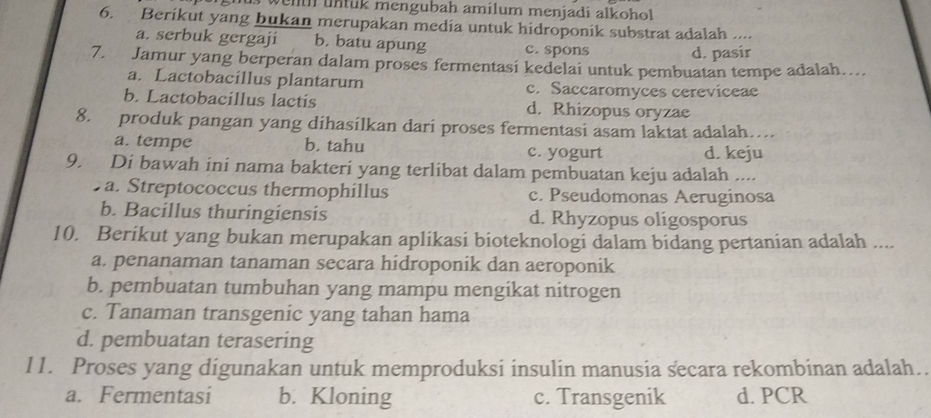 til u n tuk mengubah amílum menjadi alkohol 
6. Berikut yang bukan merupakan media untuk hidroponik substrat adalah ....
a. serbuk gergaji b. batu apung c. spons
d. pasir
7. Jamur yang berperan dalam proses fermentasi kedelai untuk pembuatan tempe adalah…...
a. Lactobacillus plantarum c. Saccaromyces cereviceae
b. Lactobacillus lactis d. Rhizopus oryzae
8. produk pangan yang dihasilkan dari proses fermentasi asam laktat adalah….
a. tempe b. tahu
c. yogurt d. keju
9. Di bawah ini nama bakteri yang terlibat dalam pembuatan keju adalah ....
a. Streptococcus thermophillus c. Pseudomonas Aeruginosa
b. Bacillus thuringiensis d. Rhyzopus oligosporus
10. Berikut yang bukan merupakan aplikasi bioteknologi dalam bidang pertanian adalah ....
a. penanaman tanaman secara hidroponik dan aeroponik
b. pembuatan tumbuhan yang mampu mengikat nitrogen
c. Tanaman transgenic yang tahan hama
d. pembuatan terasering
11. Proses yang digunakan untuk memproduksi insulin manusia secara rekombinan adalah..
a. Fermentasi b. Kloning c. Transgenik d. PCR