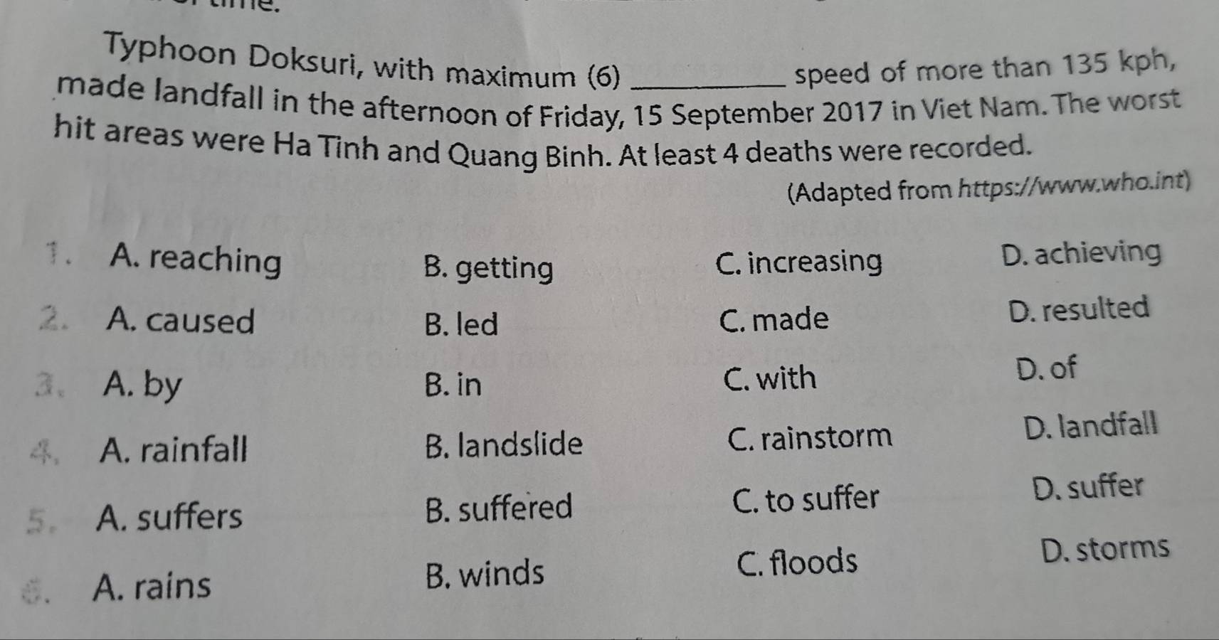 me.
Typhoon Doksuri, with maximum (6) speed of more than 135 kph,
made landfall in the afternoon of Friday, 15 September 2017 in Viet Nam. The worst
hit areas were Ha Tinh and Quang Binh. At least 4 deaths were recorded.
(Adapted from https://www.who.int)
1. A. reaching B. getting C. increasing
D. achieving
2. A. caused B. led C. made
D. resulted
3、 A. by B. in C. with
D. of
A. rainfall B. landslide C. rainstorm D. landfall
5. A. suffers B. suffered C. to suffer D. suffer
D. storms
6. A. rains B. winds
C. floods