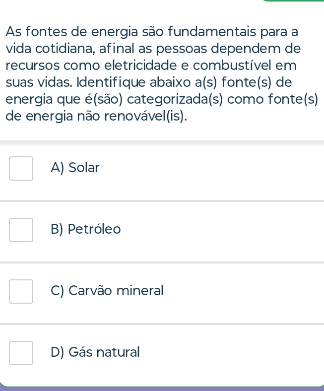 As fontes de energia são fundamentais para a
vida cotidiana, afinal as pessoas dependem de
recursos como eletricidade e combustível em
suas vidas. Identifique abaixo a(s) fonte(s) de
energia que é(são) categorizada(s) como fonte(s)
de energia não renovável(is).
A) Solar
B) Petróleo
C) Carvão mineral
D) Gás natural