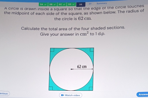 3A √ 38 √ 3C √ 3D √ 3 E 3 F Summialiry 
A circle is drawn inside a square so that the edge of the circle touches 
the midpoint of each side of the square, as shown below. The radius of 
the circle is 62 cm. 
Calculate the total area of the four shaded sections. 
Give your answer in cm^2 to 1 d.p. 
evious Watch video Answe