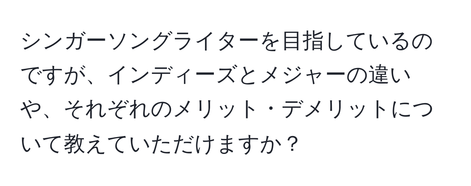 シンガーソングライターを目指しているのですが、インディーズとメジャーの違いや、それぞれのメリット・デメリットについて教えていただけますか？