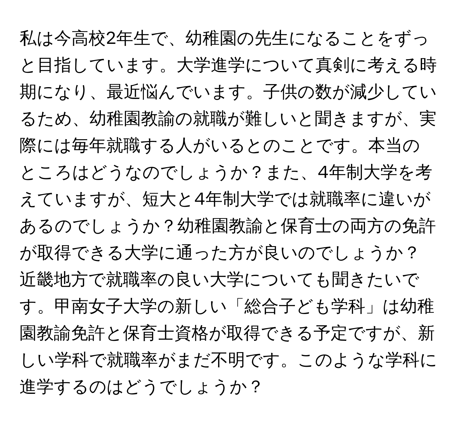 私は今高校2年生で、幼稚園の先生になることをずっと目指しています。大学進学について真剣に考える時期になり、最近悩んでいます。子供の数が減少しているため、幼稚園教諭の就職が難しいと聞きますが、実際には毎年就職する人がいるとのことです。本当のところはどうなのでしょうか？また、4年制大学を考えていますが、短大と4年制大学では就職率に違いがあるのでしょうか？幼稚園教諭と保育士の両方の免許が取得できる大学に通った方が良いのでしょうか？近畿地方で就職率の良い大学についても聞きたいです。甲南女子大学の新しい「総合子ども学科」は幼稚園教諭免許と保育士資格が取得できる予定ですが、新しい学科で就職率がまだ不明です。このような学科に進学するのはどうでしょうか？