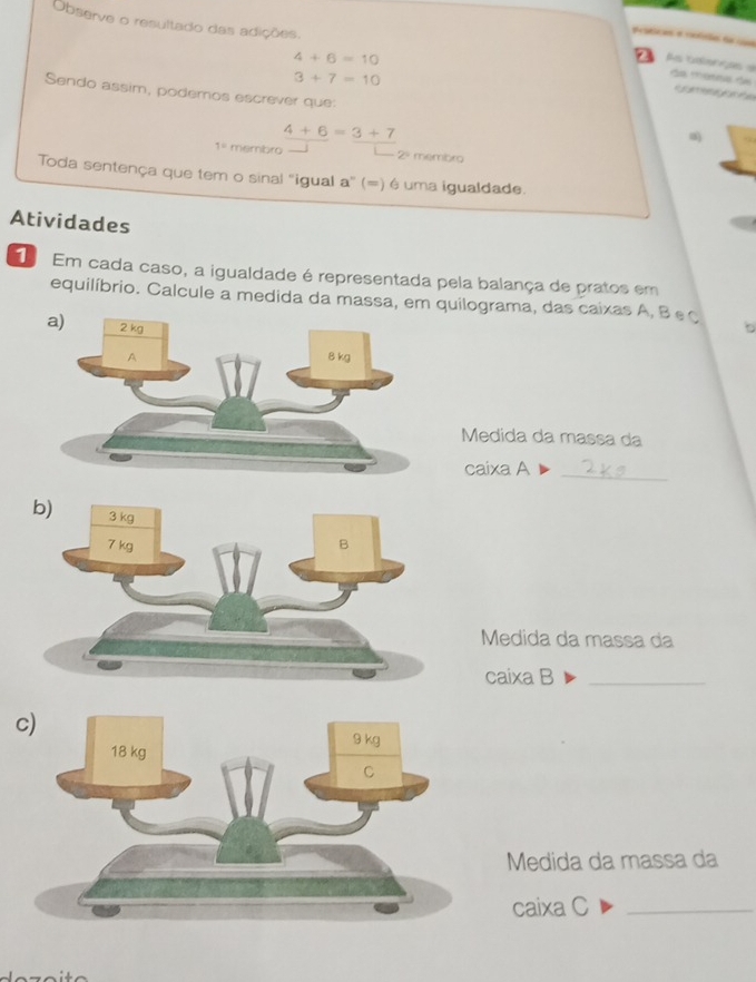 a e tão 
Observe o resultado das adições. da mâna d ' 5 ''''' 5 '
4+6=10
As cençõs =
3+7=10
Sendo assim, podemos escrever que:
4+6=3+7
1= membro 2º membro 
Toda sentença que tem o sinal 'igual a' (=) é uma igualdade. 
Atividades 
Em cada caso, a igualdade é representada pela balança de pratos em 
equilíbrio. Calcule a medida da massa, em quilograma, das caixas A, B eç 
b 
Medida da massa da 
caixa A_ 
Medida da massa da 
caixa B_ 
Medida da massa da 
caixa C_