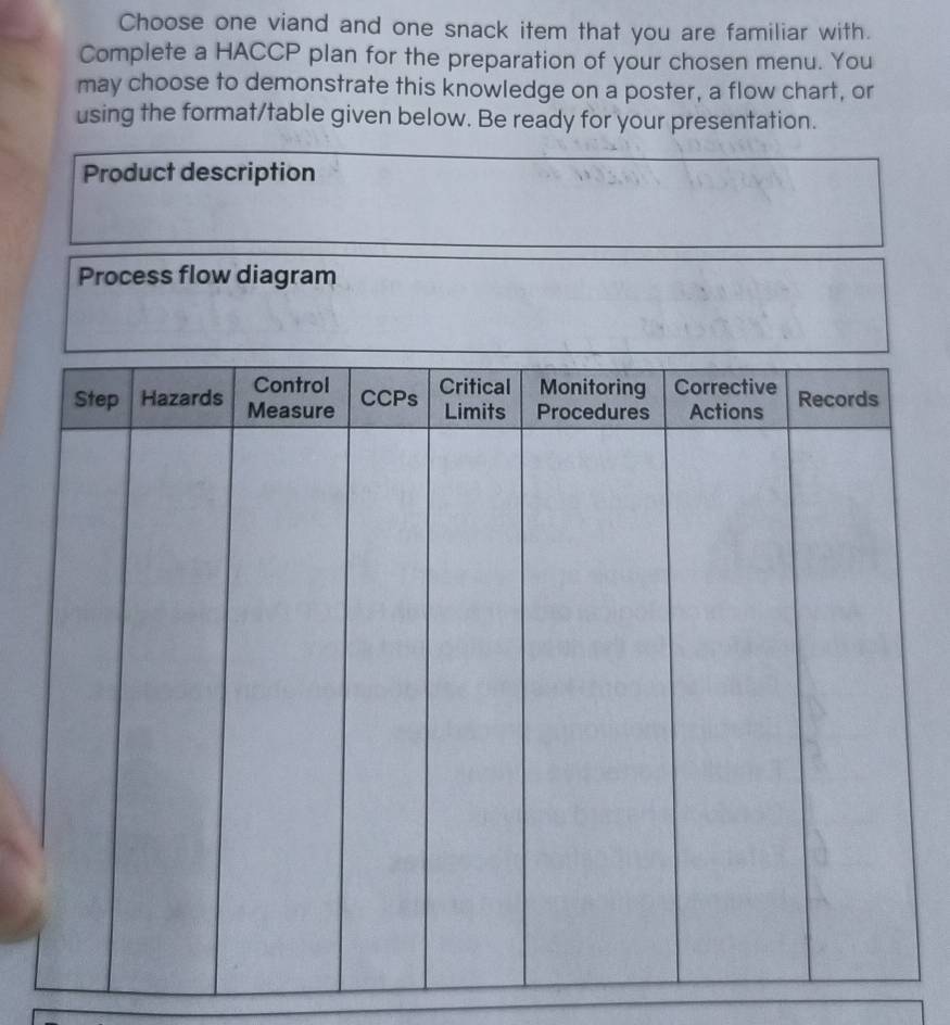 Choose one viand and one snack item that you are familiar with. 
Complete a HACCP plan for the preparation of your chosen menu. You 
may choose to demonstrate this knowledge on a poster, a flow chart, or 
using the format/table given below. Be ready for your presentation. 
Product description 
Process flow diagram
