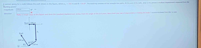 person going for a walk follows the path shown in the figure, where r_1=350 m and θ =64.0°. The total trip consists of four straight-line paths. At the end of the walk, what is the person's nesultant dsplacement memured from the 
Barting point? magnitude 2798 m
direction Make a nough copy of the figure and draw the resultant desplacement vector, from the ongin to the End part. New ched your use of trigonometry in finding the sigle." counterolodowse from the vx ma 
Stant 100 m
End y_1
20
50.0°
θ
① 150 m