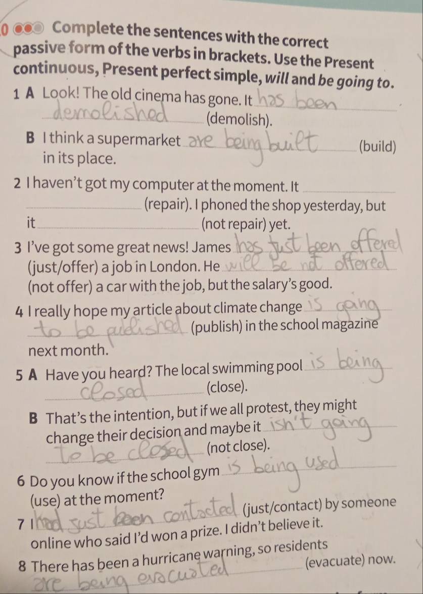 0 ●● Complete the sentences with the correct 
passive form of the verbs in brackets. Use the Present 
continuous, Present perfect simple, will and be going to. 
_ 
1 A Look! The old cinema has gone. It 
_(demolish). 
B I think a supermarket_ (build) 
in its place. 
2 I haven’t got my computer at the moment. It_ 
_(repair). I phoned the shop yesterday, but 
it_ (not repair) yet. 
3 I’ve got some great news! James_ 
_ 
(just/offer) a job in London. He_ 
(not offer) a car with the job, but the salary’s good. 
4 I really hope my article about climate change_ 
_(publish) in the school magazine 
next month. 
5 A Have you heard? The local swimming pool_ 
_(close). 
B That’s the intention, but if we all protest, they might 
change their decision and maybe it_ 
_ 
_(not close). 
6 Do you know if the school gym 
_ 
_ 
(use) at the moment? 
(just/contact) by someone 
7 1 
online who said I’d won a prize. I didn’t believe it. 
8 There has been a hurricane warning, so residents 
(evacuate) now. 
_