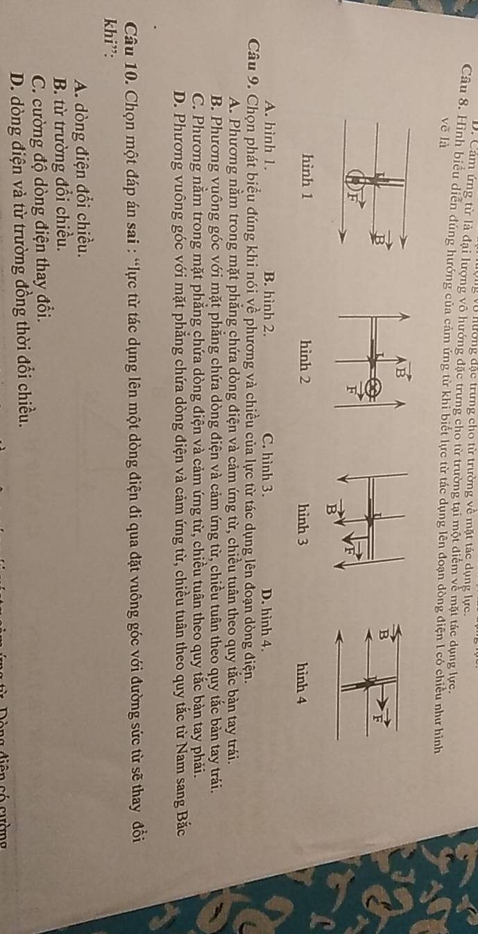 ng vô hường đặc trưng cho từ trường về mặt tác dụng lực.
D. Cảm ứng từ là đại lượng vô hướng đặc trưng cho từ trường tại một điểm về mặt tác dụng lực.
Câu 8. Hình biểu diễn đúng hướng của cảm ứng từ khi biết lực từ tác dụng lên đoạn dòng điện I có chiều như hình
voverline e là
B
F
hình 1 hinh 2 hình 3 hình 4
A. hình 1. B. hình 2. C. hình 3. D. hình 4.
Câu 9. Chọn phát biểu đúng khi nói về phương và chiều của lực từ tác dụng lên đoạn dòng điện.
A. Phương nằm trong mặt phẳng chứa dòng điện và cảm ứng từ, chiều tuân theo quy tắc bản tay trái.
B. Phương vuông góc với mặt phăng chứa dòng điện và cảm ứng từ, chiều tuân theo quy tắc bàn tay trái.
C. Phương nằm trong mặt phẳng chứa dòng điện và cảm ứng từ, chiều tuân theo quy tắc bàn tay phải.
D. Phương vuông góc với mặt phẳng chứa dòng điện và cảm ứng từ, chiều tuân theo quy tắc từ Nam sang Bắc
Câu 10. Chọn một đáp án sai : “lực từ tác dụng lên một dòng điện đi qua đặt vuông góc với đường sức từ sẽ thay đổi
khi”:
A. dòng điện đổi chiều.
B. từ trường đổi chiều.
C. cường độ dòng điện thay đổi.
D. dòng điện và từ trường đồng thời đổi chiều.
*    D ô ng diên có cường