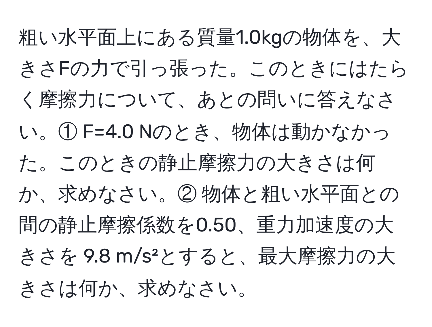 粗い水平面上にある質量1.0kgの物体を、大きさFの力で引っ張った。このときにはたらく摩擦力について、あとの問いに答えなさい。① F=4.0 Nのとき、物体は動かなかった。このときの静止摩擦力の大きさは何か、求めなさい。② 物体と粗い水平面との間の静止摩擦係数を0.50、重力加速度の大きさを 9.8 m/s²とすると、最大摩擦力の大きさは何か、求めなさい。