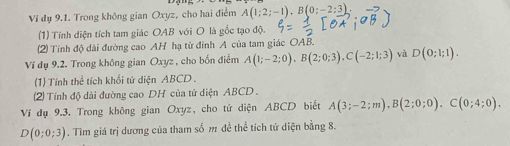 Ví dụ 9.1. Trong không gian Oxyz, cho hai điểm A(1;2;-1), B(0;-2;3)
(1) Tính diện tích tam giác OAB với O là gốc tạo độ. 
(2) Tính độ dài đường cao AH hạ từ đỉnh A của tam giác OAB. 
Ví dụ 9.2. Trong không gian Oxyz , cho bốn điểm A(1;-2;0), B(2;0;3), C(-2;1;3) và D(0;1;1). 
(1) Tính thể tích khối tứ diện ABCD. 
(2) Tính độ dài đường cao DH của tứ diện ABCD. 
Ví dụ 9.3. Trong không gian Oxyz, cho tứ diện ABCD biết A(3;-2;m), B(2;0;0), C(0;4;0),
D(0;0;3). Tìm giá trị dương của tham số m để thể tích tứ diện bằng 8.