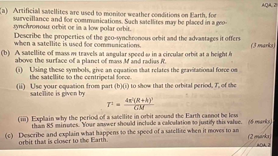 AQA, 2 
(a) Artificial satellites are used to monitor weather conditions on Earth, for 
surveillance and for communications. Such satellites may be placed in a geo- 
synchronous orbit or in a low polar orbit. 
Describe the properties of the geo-synchronous orbit and the advantages it offers 
when a satellite is used for communications. (3 marks) 
(b) A satellite of mass m travels at angular speed ω in a circular orbit at a height h
above the surface of a planet of mass M and radius R. 
(i) Using these symbols, give an equation that relates the gravitational force on 
the satellite to the centripetal force. 
(ii) Use your equation from part (b)(i) to show that the orbital period, T, of the 
satellite is given by
T^2=frac 4π^2(R+h)^3GM
(iii) Explain why the period of a satellite in orbit around the Earth cannot be less 
than 85 minutes. Your answer should include a calculation to justify this value. (6 marks) 
(c) Describe and explain what happens to the speed of a satellite when it moves to an 
orbit that is closer to the Earth. (2 marks) 
AOA. 2