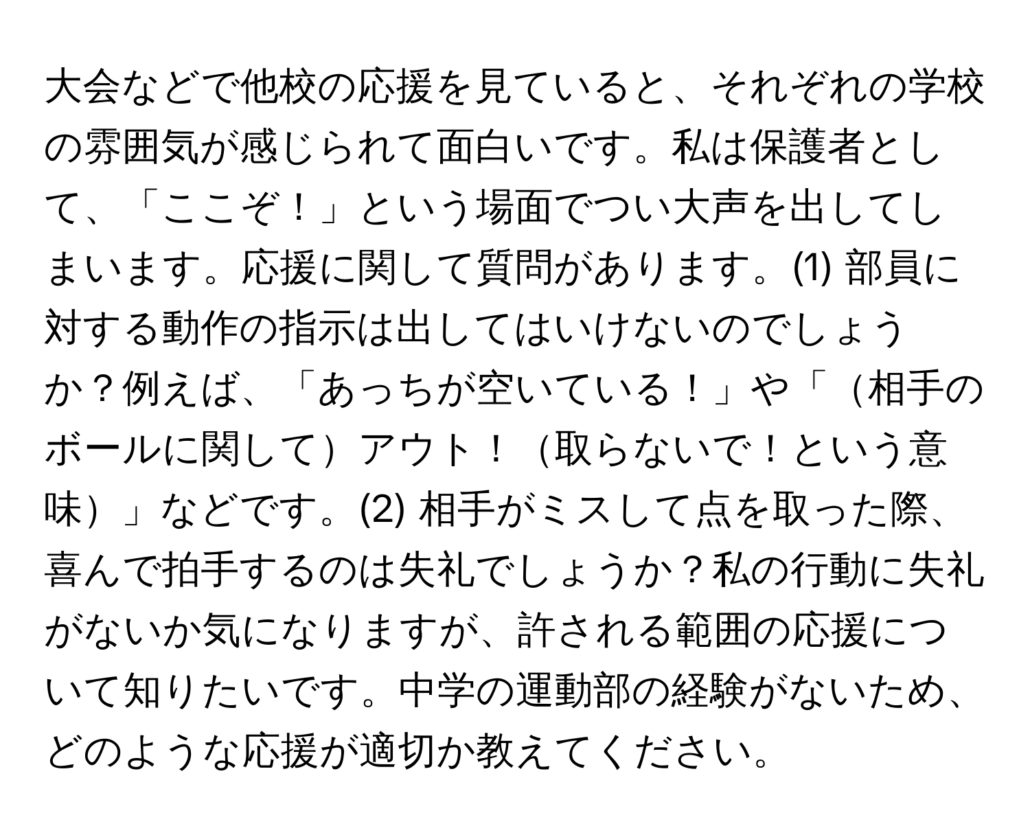 大会などで他校の応援を見ていると、それぞれの学校の雰囲気が感じられて面白いです。私は保護者として、「ここぞ！」という場面でつい大声を出してしまいます。応援に関して質問があります。(1) 部員に対する動作の指示は出してはいけないのでしょうか？例えば、「あっちが空いている！」や「相手のボールに関してアウト！取らないで！という意味」などです。(2) 相手がミスして点を取った際、喜んで拍手するのは失礼でしょうか？私の行動に失礼がないか気になりますが、許される範囲の応援について知りたいです。中学の運動部の経験がないため、どのような応援が適切か教えてください。