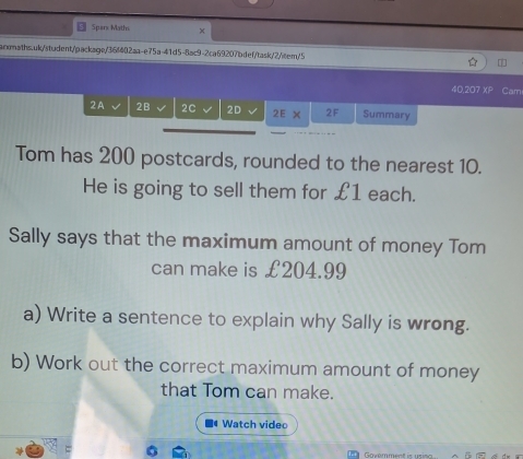 Spars Maths × 
armaths.uk/student/package/36f402aa-e75a-41d5-8ac9-2ca69207bdef/task/2/item/5 
40,207 XP Cam 
2A 2B 2C 2D 2EX 2F Summary 
Tom has 200 postcards, rounded to the nearest 10. 
He is going to sell them for £1 each. 
Sally says that the maximum amount of money Tom 
can make is £204.99
a) Write a sentence to explain why Sally is wrong. 
b) Work out the correct maximum amount of money 
that Tom can make. 
Watch video