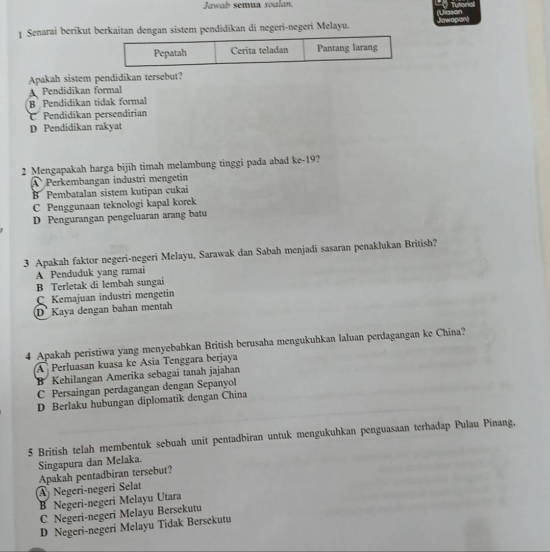 Jawab semua soalan. ' Tutorial
(Ulasan
1 Senarai berikut berkaitan dengan sistem pendidikan di negeri-negeri Melayu. Jawapan)
Apakah sistem pendidikan tersebut?
A Pendidikan formal
B Pendidikan tidak formal
C Pendidikan persendirian
D Pendidikan rakyat
2 Mengapakah harga bijih timah melambung tinggi pada abad ke-19?
A Perkembangan industri mengetin
B Pembatalan sistem kutipan cukai
C Penggunaan teknologi kapal korek
D Pengurangan pengeluaran arang batu
3 Apakah faktor negeri-negeri Melayu, Sarawak dan Sabah menjadi sasaran penaklukan British?
A Penduduk yang ramai
B Terletak di lembah sungai
C Kemajuan industri mengetin
D Kaya dengan bahan mentah
4 Apakah peristiwa yang menyebabkan British berusaha mengukuhkan laluan perdagangan ke China?
A Perluasan kuasa ke Asia Tenggara berjaya
B Kehilangan Amerika sebagai tanah jajahan
C Persaingan perdagangan dengan Sepanyol
D Berlaku hubungan diplomatik dengan China
5 British telah membentuk sebuah unit pentadbiran untuk mengukuhkan penguasaan terhadap Pulau Pinang.
Singapura dan Melaka.
Apakah pentadbiran tersebut?
A) Negeri-negeri Selat
B Negeri-negeri Melayu Utara
C Negeri-negeri Melayu Bersekutu
D Negeri-negeri Melayu Tidak Bersekutu