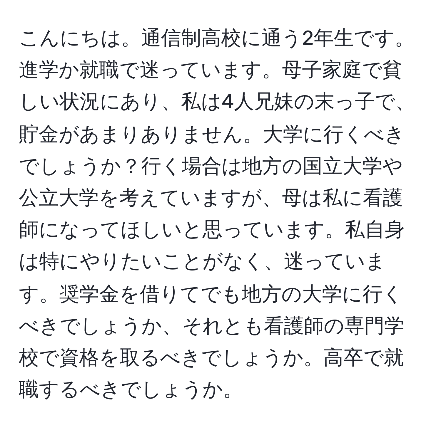 こんにちは。通信制高校に通う2年生です。進学か就職で迷っています。母子家庭で貧しい状況にあり、私は4人兄妹の末っ子で、貯金があまりありません。大学に行くべきでしょうか？行く場合は地方の国立大学や公立大学を考えていますが、母は私に看護師になってほしいと思っています。私自身は特にやりたいことがなく、迷っています。奨学金を借りてでも地方の大学に行くべきでしょうか、それとも看護師の専門学校で資格を取るべきでしょうか。高卒で就職するべきでしょうか。