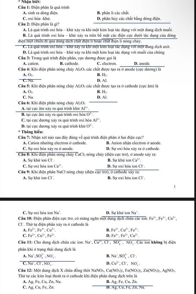 Nhận biết:
Câu 1: Điện phân là quá trình
A. sinh ra dòng điện. B. phân li các chất,
C. oxi hóa -khử. D. phân hủy các chất bằng dòng điện.
Câu 2: Điện phân là gì?
A. Là quá trình oxi hóa - khử xảy ra khi một kim loại tác dụng với một dung địch muối.
B. Là quá trình oxi hóa - khử xảy ra trên bề mặt các điện cực dưới tác dụng của dòng
điện một chiều đi qua dung dịch chất điện li hoặc chất điện li nóng chảy.
C. Lá quả trình oxỉ hóa - khứ xây ra khi một kim loại tác dụng với một dung dịch axit.
D. Là quá trình oxi hóa - khử xảy ra khi một kim loại tác dụng với muối của chúng
Câu 3: Trong quá trình điện phân, cực dương được gọi là
A. cation. B. cathode. C. electron. D. anode.
Câu 4: Khi điện phân nóng chảy a các chất được tạo ra ở anode (cực dương) là Al_2O_3
A. O_2. B. H_2.
C. Na.
D. Al.
* Câu 5: Khi điện phân nóng chảy Al_2O_3 các chất được tạo ra ở cathode (cực âm) là
A. O_2. B. H_2.
C. Na. D. Al.
Câu 6: Khi điện phân nóng chảy Al_2O_3
A. tại cực âm xảy ra quá trình khử Al^(3+).
B. tại cực âm xây ra quá trình oxi hóa O^(2-).
C. tại cực dương xảy ra quá trình oxi hóa Al^(3+).
D. tại cực dương xây ra quá trình khử O^(2-)
* Thông hiểu:
Câu 7: Nhận xét nào sau đây đúng về quá trình điện phân ở hai điện cực?
A. Cation nhường electron ở cathode. B. Anion nhận electron ở anode.
C. Sự oxi hóa xảy ra ở anode. D. Sự oxi hỏa xây ra ở cathode.
Câu 8: Khi điện phân nóng chây CaCl_2 nóng chảy (điện cực trơ), ở anode xảy ra:
A. Sự khử ion Cl . B. Sự khử ion Ca^(2+)
C. Sự oxi hóa ion Ca^(2+). D. Sự oxi hóa ion Cl-.
Câu 9: Khi điện phân NaCl nóng chảy (điện cực trơ), ở cathode xây ra:
A. Sự khử ion Cl , B. Sự oxi hóa ion Cl .
C. Sự oxi hóa ion Na^+. D. Sự khử ion N a°.
Câu 10: Điện phân điện cực trơ, có mảng ngăn một dung dịch chứa các ion: Fe^(2+),Fe^(3+),Cu^(2+),
Cl. Thứ tự điện phân xảy ra ở cathode là
A. Fe^(2+),Fe^(3+),Cu^(2+). B. Fe^(2+),Cu^(2+),Fe^(3+).
C. Fe^(3+),Cu^(2+),Fe^(2+), D. Fe^(3+),Fe^(2+),Cu^(2+),
Câu 11: Cho dung dịch chứa các ion: Na^+,Cu^(2+),Cl^-,SO_4^((2^-)),NO_3^(-. Các ion không bị điện
phân khi ở trạng thái dung dịch là
A. Na^+),SO_4^((2-),NO_3^-, B. Na^+),SO_4^((2-) CI^-).
C. Na^+,Cl^-,NO_3^(-. D. Cu^2+),Cl^-,NO_3^(-.
Câu 12:M ót dung dịch X chứa đồng thời NaNO_3),Cu(NO_3)_2,Fe(NO_3)_2,Zn(NO_3)_2,AgNO_3.
Thứ tự các kim loại thoát ra ở cathode khi điện phân dung dịch trên là
A. Ag,Fe,Cu,Zn,N a. B. Ag,Fe,Cu,Z n
C. Ag,Cu,Fe,Zn. D. overline Ag,Cu,Fe,Zn,Na.