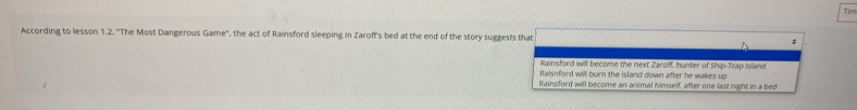 According to lesson 1.2. "The Most Dangerous Game", the act of Rainsford sleeping in Zaroff's bed at the end of the story suggests that ; Tim
Rainsford will become the next Zaroff, hunter of Ship-Trap Island
Raisnford will burn the island down after he wakes up
Rainsford will become an animal himself, after one last night in a bed