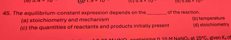 3.4* 10 a 1.9* 10 (C) 5.4* 10^(.5) (a) 5.66* 10^(-3)
45. The equilibrium-constant expression depends on the _of the reaction.
(a) stoichiometry and mechanism (b) temperature
(c) the quantities of reactants and products initially present (d) stoichiometry
ata i n in g 010 M NaNÖ, a t 25°C. given K_a of