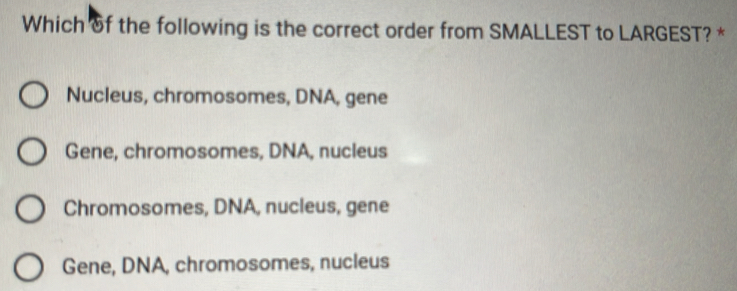 Which of the following is the correct order from SMALLEST to LARGEST? *
Nucleus, chromosomes, DNA, gene
Gene, chromosomes, DNA, nucleus
Chromosomes, DNA, nucleus, gene
Gene, DNA, chromosomes, nucleus