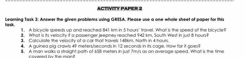 ACTIVITY PAPER 2 
Learning Task 3: Answer the given problems using GRESA. Please use a one whole sheet of paper for this 
task. 
1. A bicycle speeds up and reached 841 km in 5 hours ' travel. What is the speed of the bicycle? 
2. What is its velocity if a passenger jeepney reached 942 km, South West in just 8 hours? 
3. Calculate the velocity of a car that travels 148km, North in 4 hours. 
4. A guinea pig crawls 49 meters/seconds in 12 seconds in its cage. How far it goes? 
5. A man walks a straight path of 658 meters in just 7m/s as an average speed. What is the time 
covered by the man?