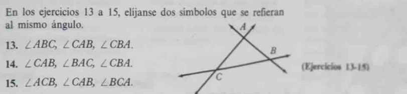 En los ejercicios 13 a 15, elíjanse dos símbolos que se refieran 
al mismo ángulo. 
13. ∠ ABC, ∠ CAB, ∠ CBA. 
14. ∠ CAB, ∠ BAC, ∠ CBA. (Ejercícios 13-15) 
15. ∠ ACB, ∠ CAB, ∠ BCA.