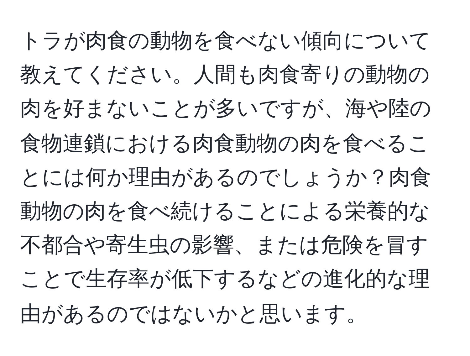 トラが肉食の動物を食べない傾向について教えてください。人間も肉食寄りの動物の肉を好まないことが多いですが、海や陸の食物連鎖における肉食動物の肉を食べることには何か理由があるのでしょうか？肉食動物の肉を食べ続けることによる栄養的な不都合や寄生虫の影響、または危険を冒すことで生存率が低下するなどの進化的な理由があるのではないかと思います。