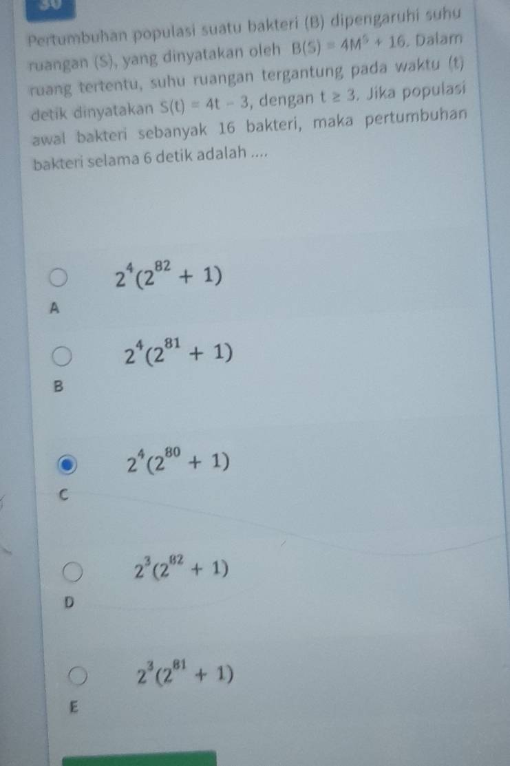 so
Pertumbuhan populasi suatu bakteri (B) dipengaruhi suhu
ruangan (S), yang dinyatakan oleh B(S)=4M^5+16. Dalam
ruang tertentu, suhu ruangan tergantung pada waktu (t)
detik dinyatakan S(t)=4t-3 , dengan t≥ 3. Jika populasi
awal bakteri sebanyak 16 bakteri, maka pertumbuhan
bakteri selama 6 detik adalah ....
2^4(2^(82)+1)
A
2^4(2^(81)+1)
B
2^4(2^(80)+1)
C
2^3(2^(82)+1)
D
2^3(2^(81)+1)
E