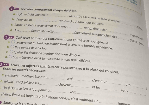 En nambre
o Accordez correctement chaque épithète.
_
a. Leyla a choisi une tenue_ (assorti) : elle a mis un jean et un pull
b. L'expression_ (anxieux) d'Adam nous inquiète.
_
c. Rachel et Mehdi se lancèrent dans une _(long) discussion
(bleu).
d. Une _(haut) silhouette
_(inquiétant) se rapprochait des
(passionné)
2 xD Cochez les phrases qui contiennent une épithète et soulignez-la._
(jeune) gens.
a. Le narrateur du Horla de Maupassant a vécu une horrible expérience.
b. Il se sentait devenir fou.
C. Épuisé, il a demandé à entrer dans une clinique.
d. Son médecin n’avait jamais traité un cas aussi difficile.
x Écrivez les adjectifs épithètes entre parenthèses à la place qui convient.
Faites les accords nécessaires.
a. (véritable - meilleur) Luc est un _ami
_: c’est mon ami
_
b. (blond - vert) Sylvie a les _cheveux _et les __yeux_
:. (bas) Dans ce lieu, il faut parler à_ voix
(brave) Émile est toujours prêt à rendre service, c'est vraiment un _ ho mm
Soulianez les adiecti