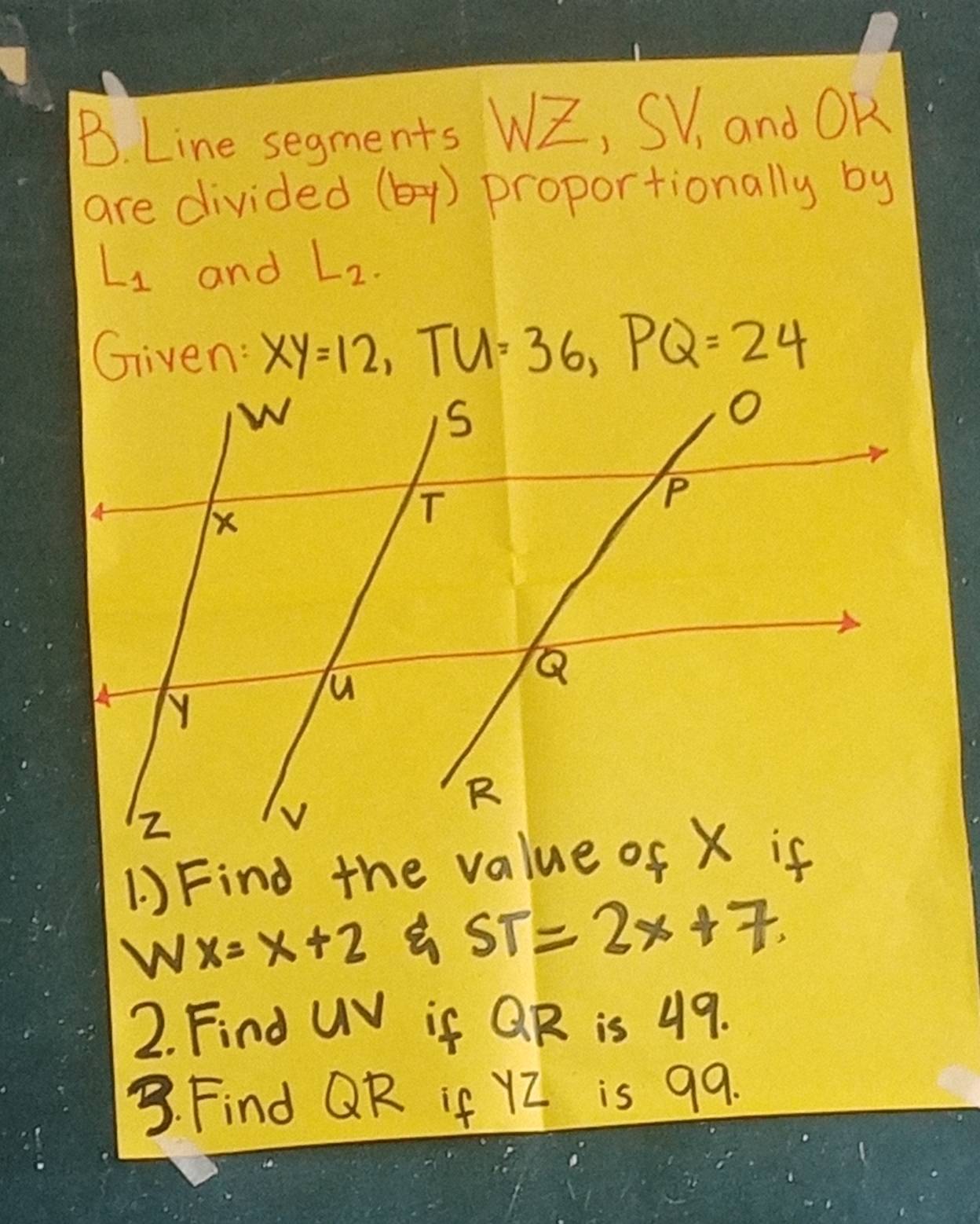 Line segments WZ, SV_1 and OK
are divided (b-y) proportionally by
L_1 and L_2. 
Given: xy=12, TU=36, PQ=24
1 ) Find the value of X if 
W x=x+2
ST=2x+7. 
2. Find UV if QR is 49. 
3. Find QR if YZ is 99.