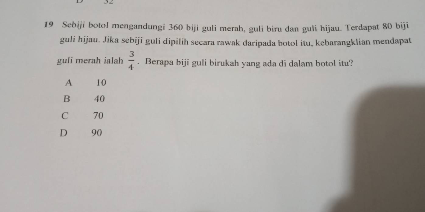 Sebiji botol mengandungi 360 biji guli merah, guli biru dan guli hijau. Terdapat 80 biji
guli hijau. Jika sebiji guli dipilih secara rawak daripada botol itu, kebarangklian mendapat
 3/4 
guli merah ialah . Berapa biji guli birukah yang ada di dalam botol itu?
A 10
B 40
C 70
D 90