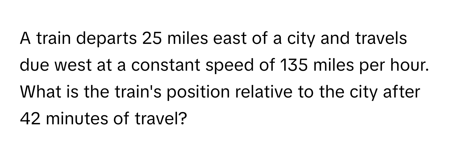 A train departs 25 miles east of a city and travels due west at a constant speed of 135 miles per hour. What is the train's position relative to the city after 42 minutes of travel?