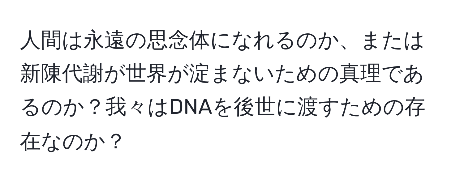 人間は永遠の思念体になれるのか、または新陳代謝が世界が淀まないための真理であるのか？我々はDNAを後世に渡すための存在なのか？