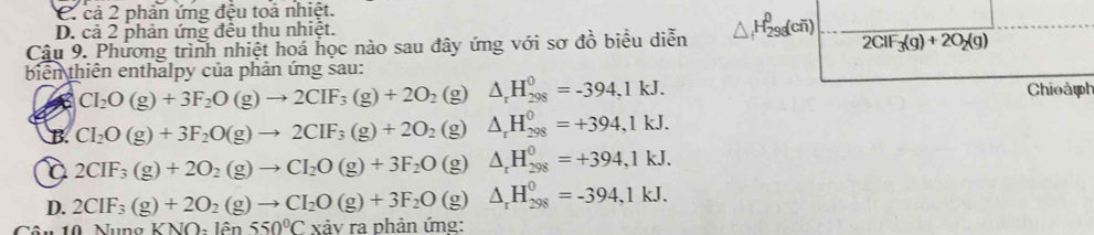 C. cả 2 phản ứng đệu toả nhiệt.
D. cả 2 phản ứng đều thu nhiệt.
Câu 9. Phương trình nhiệt hoá học nào sau đây ứng với sơ đồ biểu diễn △ _fH_(298)^0(coverline n) 2ClF_3(g)+2O_2(g)
biển thiên enthalpy của phản ứng sau:
CI_2O(g)+3F_2O(g)to 2CIF_3(g)+2O_2 (g) △ _rH_(298)^0=-394,1kJ. Chioàph
B. CI_2O(g)+3F_2O(g)to 2CIF_3(g)+2O_2 (g) △ _rH_(298)^0=+394,1kJ.
2CIF_3(g)+2O_2(g)to CI_2O(g)+3F_2O (g) △ _rH_(298)^0=+394,1kJ.
D. 2CIF_3(g)+2O_2(g)to CI_2O(g)+3F_2O(g)△ _rH_(298)^0=-394,1kJ. 
ân 10 Nung KNO_21hat en550°C xảy ra phản ứng: