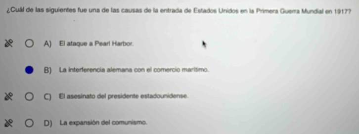 ¿Cuál de las siguientes fue una de las causas de la entrada de Estados Unidos en la Primera Guerra Mundial en 1917?
A) El ataque a Pearl Harbor.
B) La interferencia alemana con el comercio maritimo.
C) El asesinato del presidente estadounidense.
D) La expansión del comunismo.