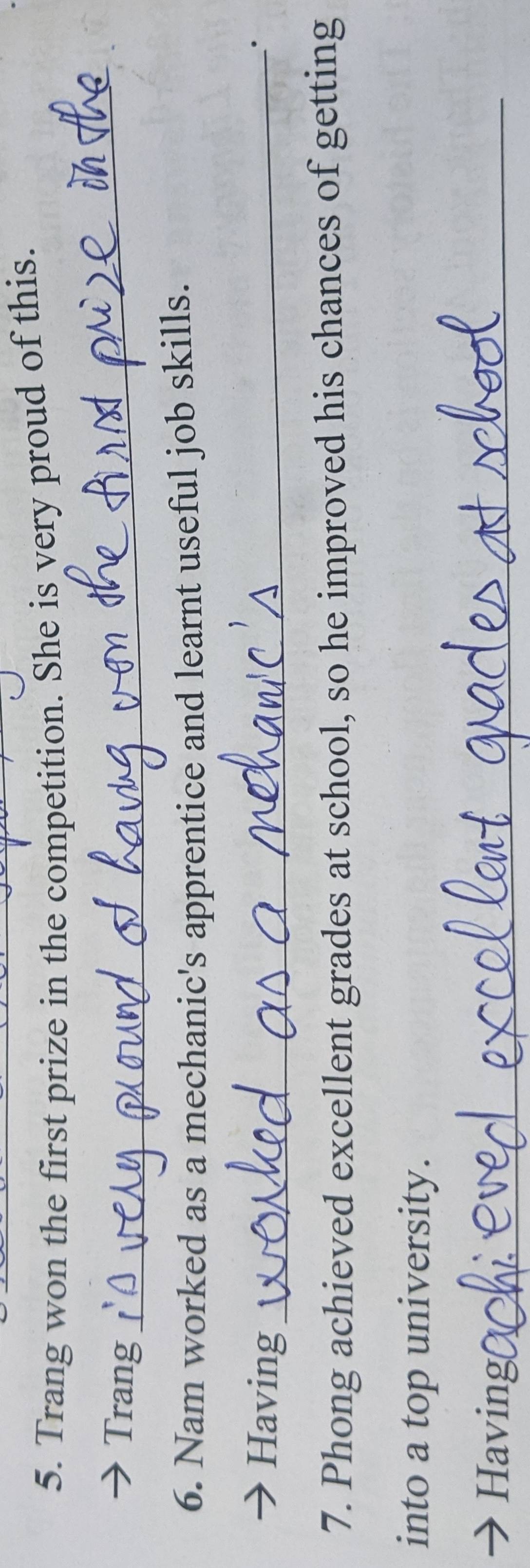 Trang won the first prize in the competition. She is very proud of this. 
Trang 
_ 
6. Nam worked as a mechanic's apprentice and learnt useful job skills. 
Having_ 
· 
7. Phong achieved excellent grades at school, so he improved his chances of getting 
into a top university. 
Having(_